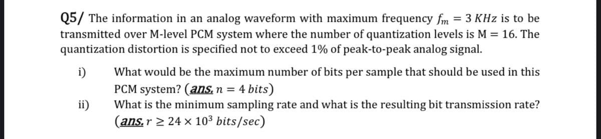 Q5/ The information in an analog waveform with maximum frequency fm
transmitted over M-level PCM system where the number of quantization levels is M = 16. The
quantization distortion is specified not to exceed 1% of peak-to-peak analog signal.
= 3 KHz is to be
i)
What would be the maximum number of bits per sample that should be used in this
PCM system? (ans,n = 4 bits)
What is the minimum sampling rate and what is the resulting bit transmission rate?
ii)
(ans.r > 24 x 103 bits/sec)
