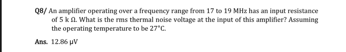 Q8/ An amplifier operating over a frequency range from 17 to 19 MHz has an input resistance
of 5 k 2. What is the rms thermal noise voltage at the input of this amplifier? Assuming
the operating temperature to be 27°C.
Ans. 12.86 μV