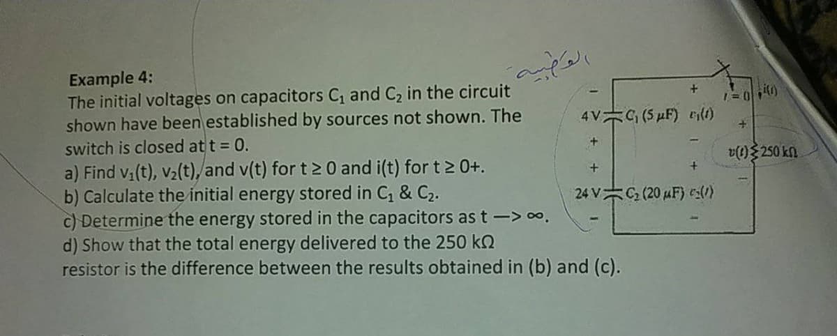 Example 4:
The initial voltages on capacitors C and C2 in the circuit
shown have been established by sources not shown. The
switch is closed at t = 0.
a) Find v(t), v2(t),/and v(t) for t > 0 and i(t) for t 2 0+.
b) Calculate the initial energy stored in C, & C2.
c) Determine the energy stored in the capacitors as t-> o.
d) Show that the total energy delivered to the 250 kQ
resistor is the difference between the results obtained in (b) and (c).
t.
4V G (5 µF) eilt)
v(1) 250 kn
24 V C (20 uF) ca()
