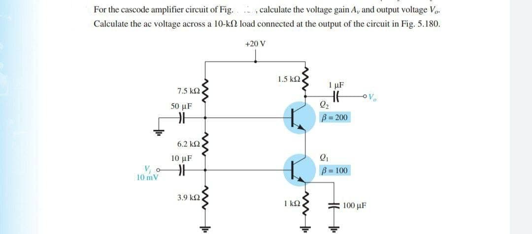 For the cascode amplifier circuit of Fig. ,calculate the voltage gain A, and output voltage Vo.
Calculate the ac voltage across a 10-k load connected at the output of the circuit in Fig. 5.180.
+20 V
1.5 k2
1 µF
7.5 k2
50 μF
Q2
B= 200
6.2 ΚΩ
10 µF
V, o
10 mV
B = 100
3.9 k2
1 k2.
# 100 µF
