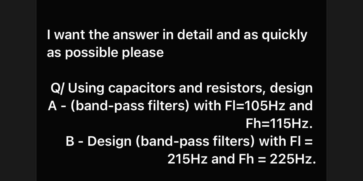 I want the answer in detail and as quickly
as possible please
Q/ Using capacitors and resistors, design
A - (band-pass filters) with Fl=105HZ and
Fh=115HZ.
B - Design (band-pass filters) with FI =
215HZ and Fh = 225HZ.
