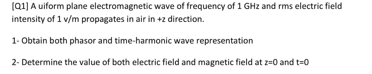 [Q1] A uiform plane electromagnetic wave of frequency of 1 GHz and rms electric field
intensity of 1 v/m propagates in air in +z direction.
1- Obtain both phasor and time-harmonic wave representation
2- Determine the value of both electric field and magnetic field at z=0 and t=0
