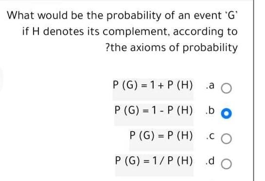 What would be the probability of an event 'G'
if H denotes its complement,
according to
?the axioms of probability
P (G) = 1 + P (H)
P (G)=1-P (H) .b
P (G) =P (H)
P (G)=1/P (H)
.a O
CO
.do