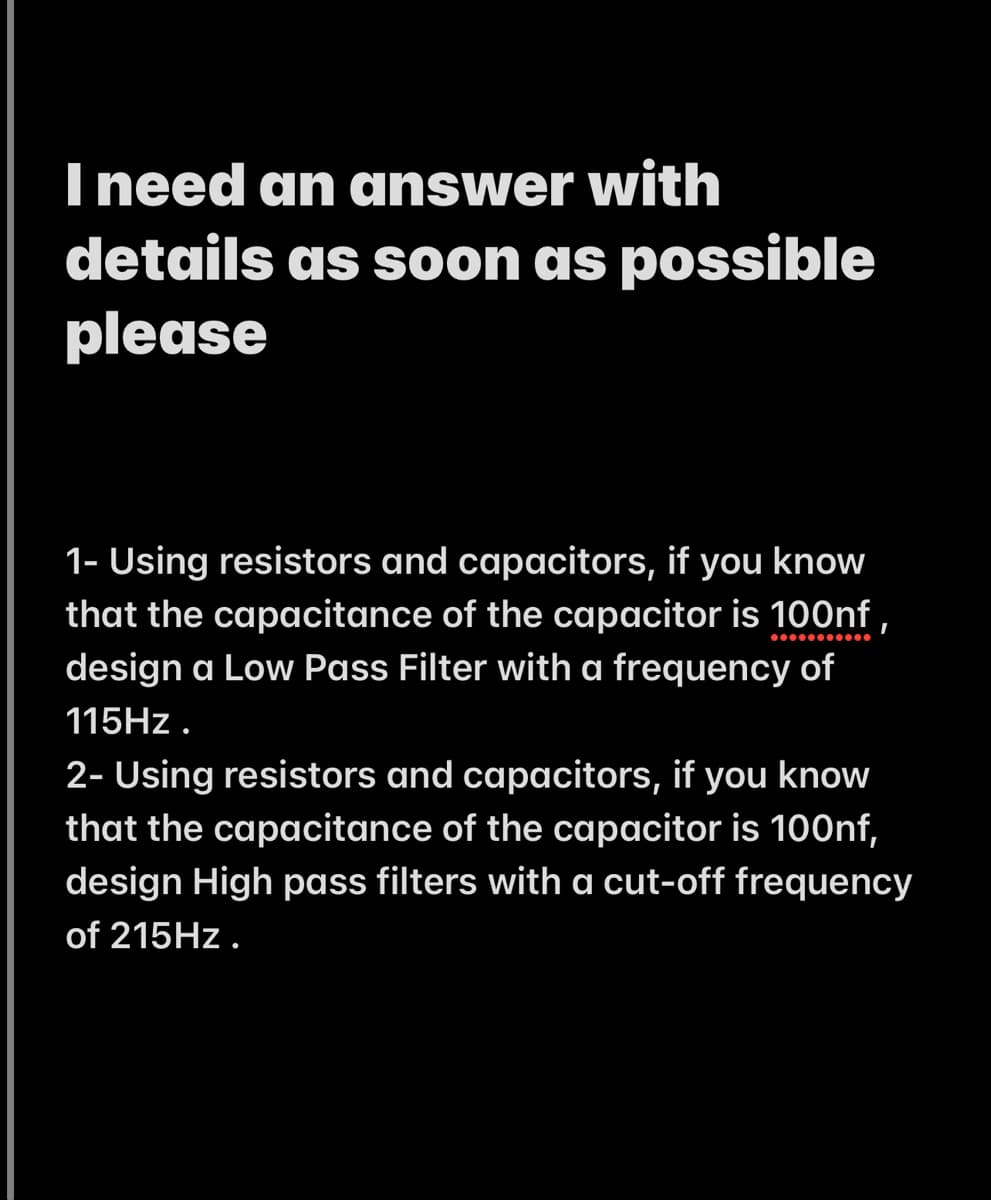 I need an answer with
details as soon as possible
please
1- Using resistors and capacitors, if you know
that the capacitance of the capacitor is 100nf,
design a Low Pass Filter with a frequency of
115HZ .
2- Using resistors and capacitors, if you know
that the capacitance of the capacitor is 100nf,
design High pass filters with a cut-off frequency
of 215HZ.
