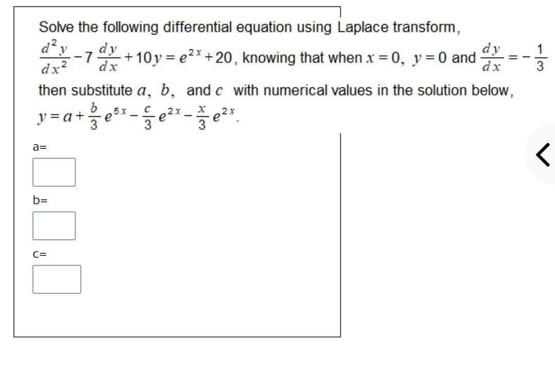 Solve the following differential equation using Laplace transform,
d? y
dy
dy
+10y = e2x+20, knowing that when x = 0, y = 0 and
1
- 7
%3D
dx2
dx
dx
then substitute a, b, and c with numerical values in the solution below,
y = a+
5х
e
2x
e
a=
b=
C=
