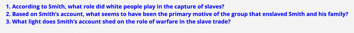 1. According to Smith, what role did white people play in the capture of slaves?
2. Based on Smith's account, what seems to have been the primary motive of the group that enslaved Smith and his family?
3. What light does Smith's account shed on the role of warfare in the slave trade?
