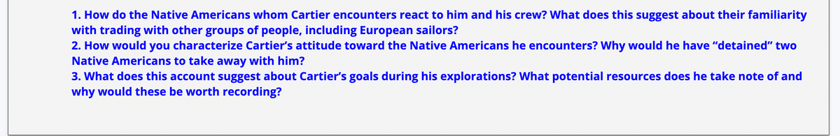 1. How do the Native Americans whom Cartier encounters react to him and his crew? What does this suggest about their familiarity
with trading with other groups of people, including European sailors?
2. How would you characterize Cartier's attitude toward the Native Americans he encounters? Why would he have "detained" two
Native Americans to take away with him?
3. What does this account suggest about Cartier's goals during his explorations? What potential resources does he take note of and
why would these be worth recording?
