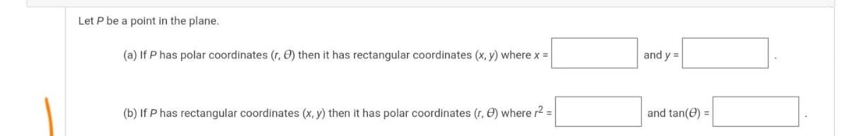 Let P be a point in the plane.
(a) If P has polar coordinates (r, O) then it has rectangular coordinates (x, y) where x =
and y =
(b) If P has rectangular coordinates (x, y) then it has polar coordinates (r, O) where r2 =
and tan(e) =
