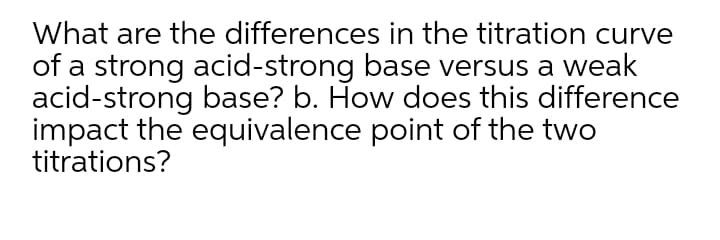 What are the differences in the titration curve
of a strong acid-strong base versus a weak
acid-strong base? b. How does this difference
impact the equivalence point of the two
titrations?
