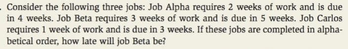 Consider the following three jobs: Job Alpha requires 2 weeks of work and is due
in 4 weeks. Job Beta requires 3 weeks of work and is due in 5 weeks. Job Carlos
requires 1 week of work and is due in 3 weeks. If these jobs are completed in alpha-
betical order, how late will job Beta be?
