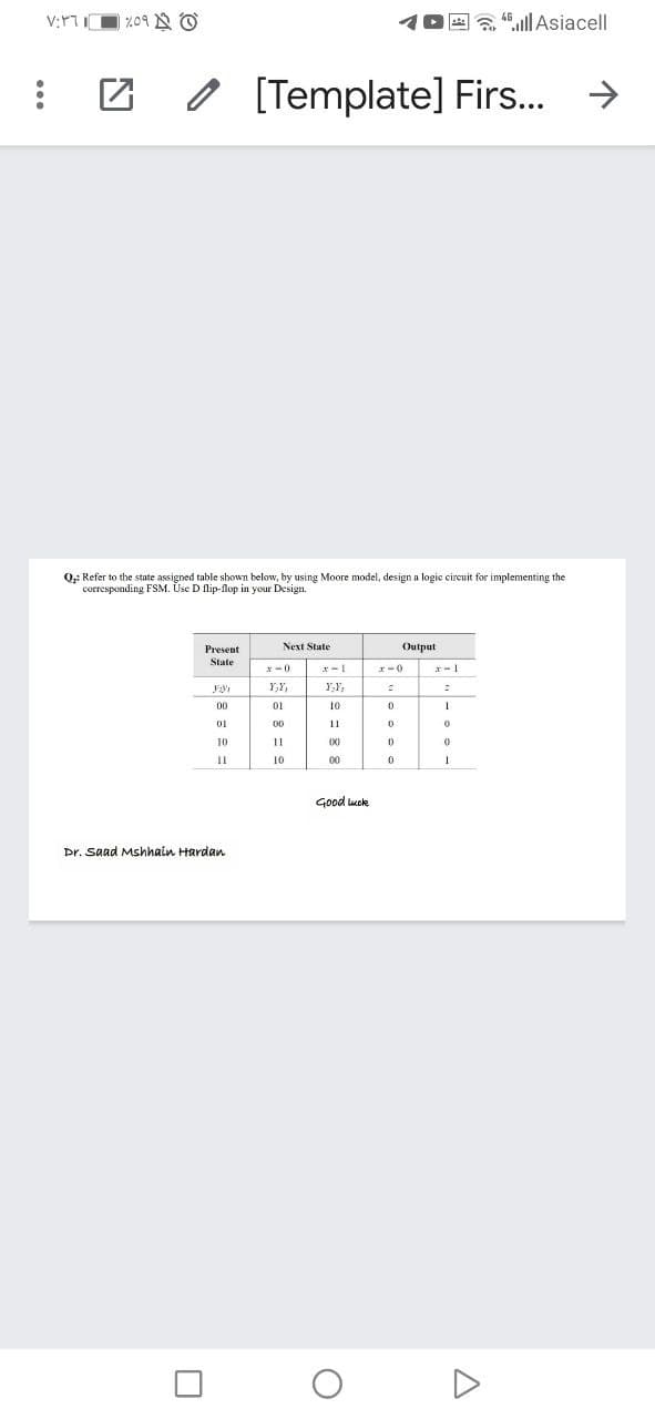 E a 45.ll Asiacell
O [Template] Firs..
->
Q;: Refer to the state assigned table shown below, by using Moore model, design a logic circuit for implementing the
corresponding FSM. Use D flip-flop in your Design.
Present
Next State
Output
State
x-1
r-0
Y,Y,
01
10
01
00
11
10
(X)
10
00
Good luck
Dr. Saad Mshhain Hardan
