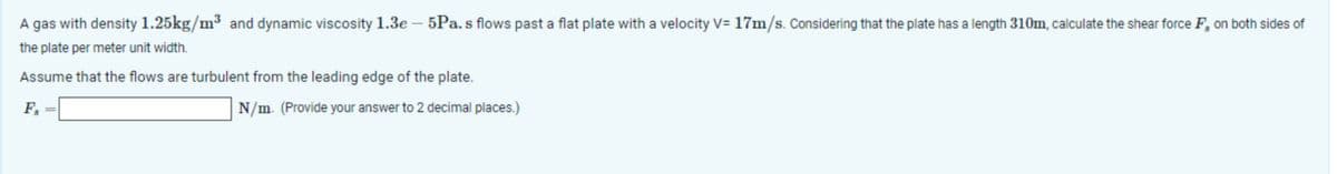A gas with density 1.25kg/m³ and dynamic viscosity 1.3e-5Pa. s flows past a flat plate with a velocity V= 17m/s. Considering that the plate has a length 310m, calculate the shear force F, on both sides of
the plate per meter unit width.
Assume that the flows are turbulent from the leading edge of the plate.
Fs
==
N/m. (Provide your answer to 2 decimal places.)