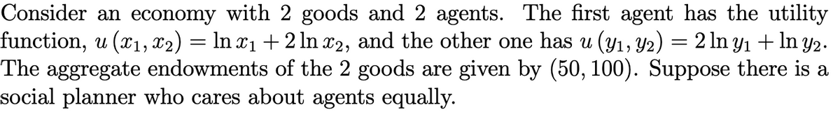 Consider an economy with 2 goods and 2 agents. The first agent has the utility
function, u (x1, x2) = ln x₁ + 2 ln x2, and the other one has u (y₁, y2) = 2 ln y₁ + ln y2.
The aggregate endowments of the 2 goods are given by (50, 100). Suppose there is a
social planner who cares about agents equally.
