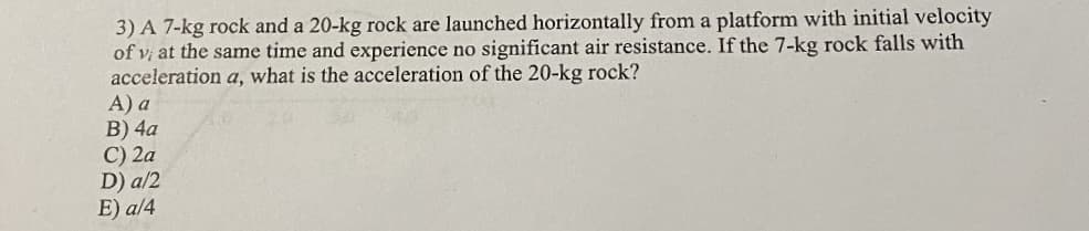 3) A 7-kg rock and a 20-kg rock are launched horizontally from a platform with initial velocity
of vị at the same time and experience no significant air resistance. If the 7-kg rock falls with
acceleration a, what is the acceleration of the 20-kg rock?
A) a
B) 4a
C) 2a
D) a/2
E) a/4
