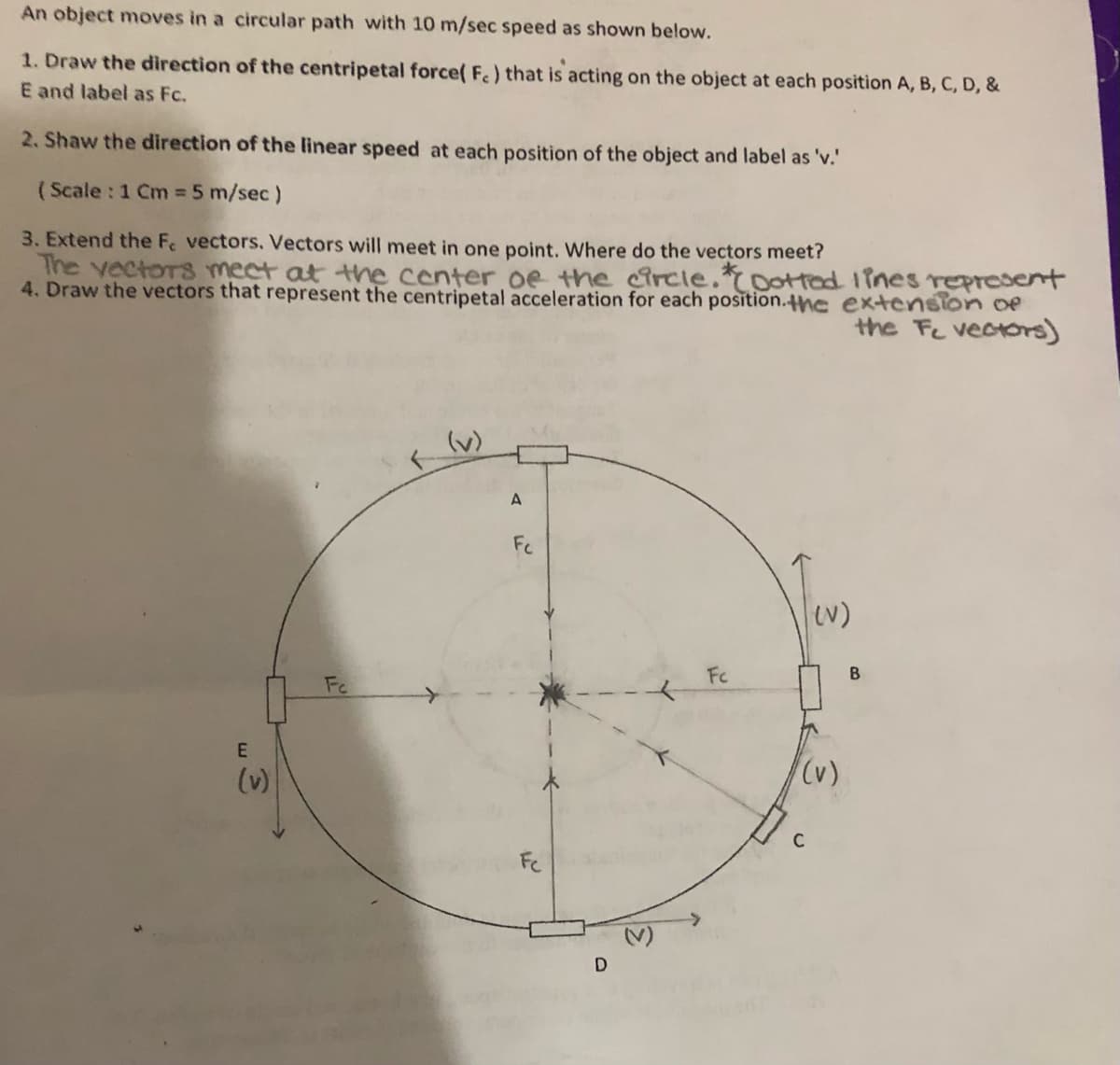 An object moves in a circular path with 10 m/sec speed as shown below.
1. Draw the direction of the centripetal force( F.) that is acting on the object at each position A, B, C, D, &
E and label as Fc.
2. Shaw the direction of the linear speed at each position of the object and label as 'v.'
(Scale : 1 Cm = 5 m/sec)
3. Extend the Fe vectors. Vectors will meet in one point. Where do the vectors meet?
The vectors mect at the center oe the circle.toottad 1ines represent
4. Draw the vectors that represent the centripetal acceleration for each position.the extension oe
the Fe vectors)
(v)
Fc
N)
Fc
Fe
(v)
(v)
C
Fe
D
