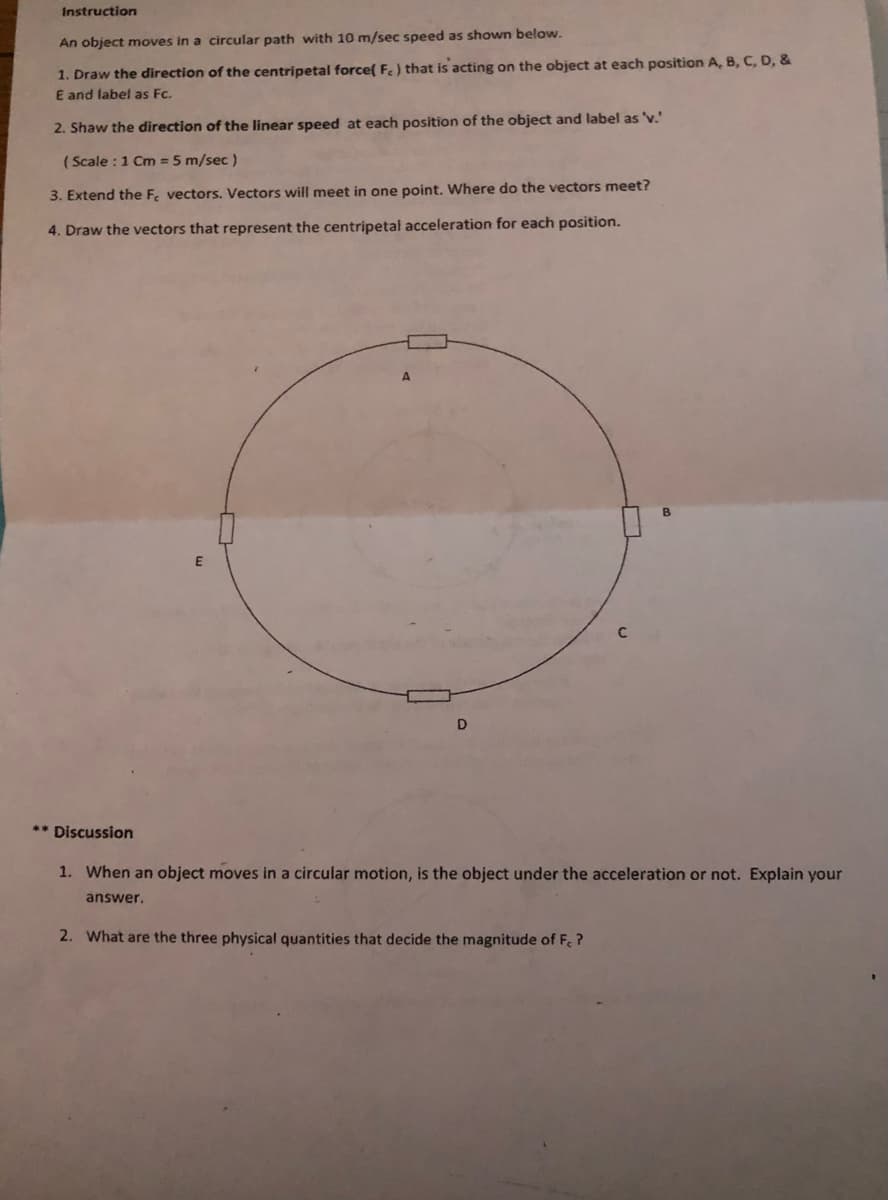 Instruction
An object moves in a circular path with 10 m/sec speed as shown below.
1. Draw the direction of the centripetal force( Fe) that is acting on the object at each position A, B, C, D, &
E and label as Fc.
2. Shaw the direction of the linear speed at each position of the object and label as 'v.'
( Scale :1 Cm = 5 m/sec)
3. Extend the F. vectors. Vectors will meet in one point. Where do the vectors meet?
4. Draw the vectors that represent the centripetal acceleration for each position.
D
** Discussion
1. When an object moves in a circular motion, is the object under the acceleration or
Explain your
answer.
2. What are the three physical quantities that decide the magnitude of F. ?

