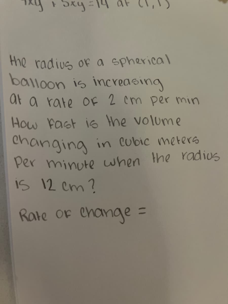 ixy
+ Sxy
the radius of a spherical
balloon is increasing
at a rate of 2 cm per min
How Fast is the volume
changing in cubic meters
Per minute when the radius
is 12 cm?
Rate of Change
=