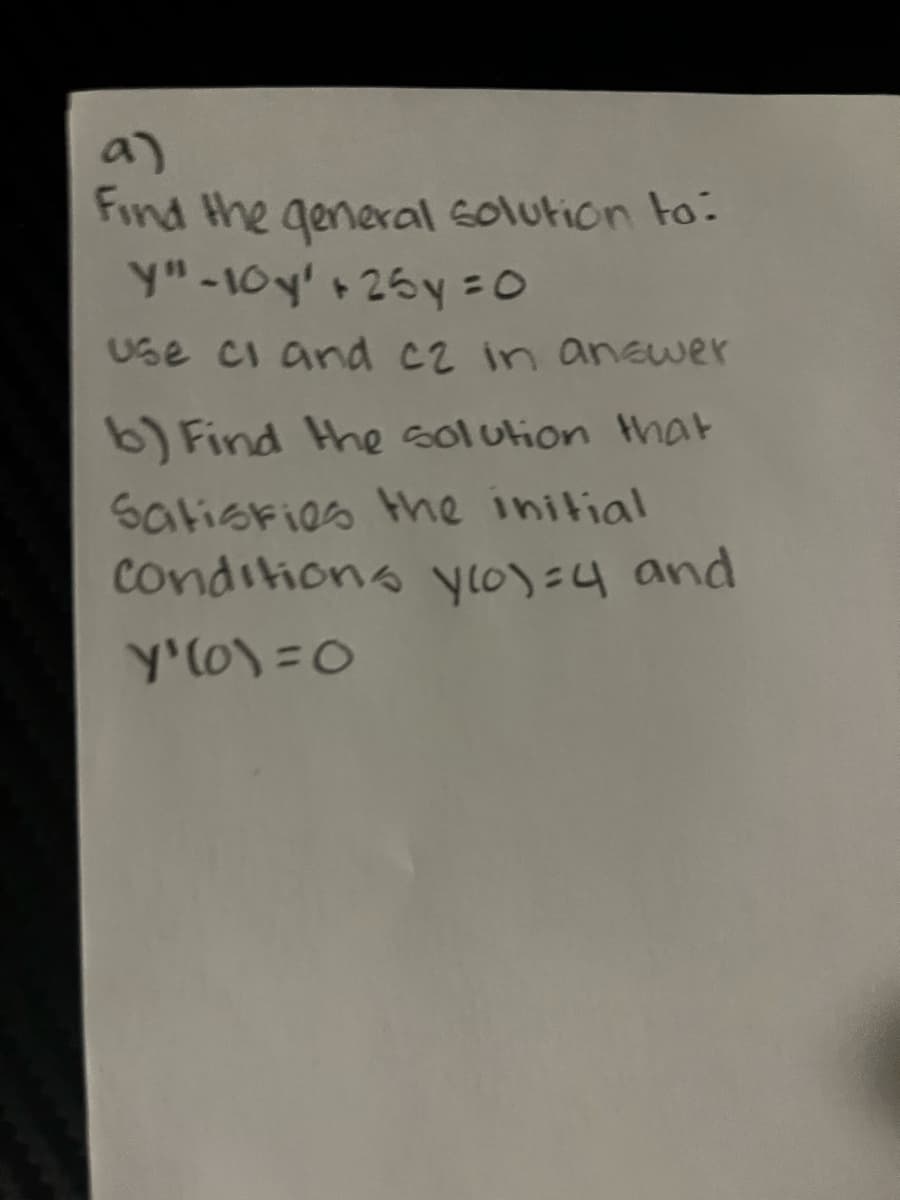 a)
Find the general solution to:
y" - 10y' + 25y=0
Use ci and c2 in answer
b) Find the solution that
Satisfies the initial
conditions ylo)=4 and
Y'(o)=0