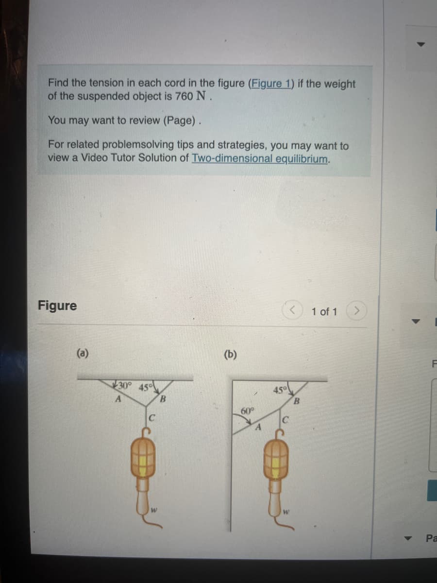 Find the tension in each cord in the figure (Figure 1) if the weight
of the suspended object is 760 N.
You may want to review (Page).
For related problemsolving tips and strategies, you may want to
view a Video Tutor Solution of Two-dimensional equilibrium.
Figure
(a)
30°
A
45°
B
(b)
60°
A
45°
B
1 of 1
Pa