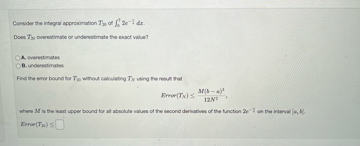 Consider the integral approximation T20 of f 2e- dx.
Does T20 overestimate or underestimate the exact value?
OA. overestimates
OB. underestimates
Find the error bound for T20 without calculating TN using the result that
M(b-a)³
Error(TN) <
12N²
where M is the least upper bound for all absolute values of the second derivatives of the function 2e-4 on the interval [a, b].
Error(T20) ≤