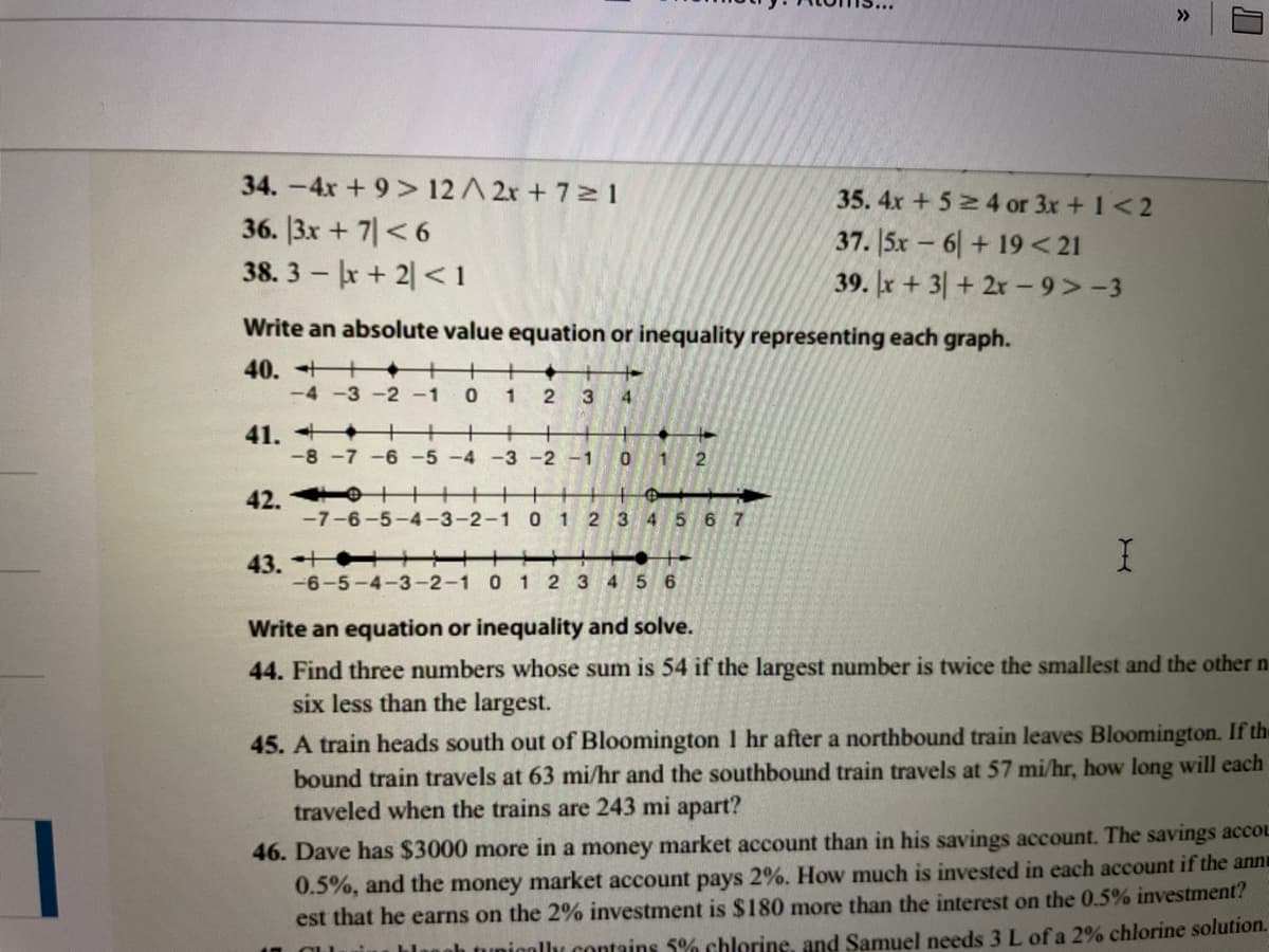 >>
34.-4x + 9> 12 A 2r + 7 1
36. 13x + 기 <6
38. 3 x+ 2 <1
35. 4x +52 4 or 3x + 1<2
37. 5x - 6|+ 19< 21
39. x + 3|+ 2r- 9>-3
Write an absolute value equation or inequality representing each graph.
40.
-4 -3-2 -1
1
3
4
41. +
-8 -7 -6
+
-5-4 -3 -2 -1 0 1 2
42. ++
-7-6-5-4-3-2-1 0 1 2 3 4 5 6 7
43. +
-6-5-4-3-2-1 0 1 2 3 4 5 6
Write an equation or inequality and solve.
44. Find three numbers whose sum is 54 if the largest number is twice the smallest and the other n
six less than the largest.
45. A train heads south out of Bloomington 1 hr after a northbound train leaves Bloomington. If the
bound train travels at 63 mi/hr and the southbound train travels at 57 mi/hr, how long will each
traveled when the trains are 243 mi apart?
46. Dave has $3000 more in a money market account than in his savings account. The savings accOL
0.5%, and the money market account pays 2%. How much is invested in each account if the ann
est that he earns on the 2% investment is $180 more than the interest on the 0.5% investment?
blanah tunionllu contains 5% chlorine, and Samuel needs 3 L of a 2% chlorine solution.
