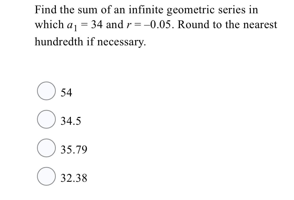 Find the sum of an infinite geometric series in
which aj = 34 and r =-0.05. Round to the nearest
hundredth if necessary.
54
34.5
O 35.79
32.38
