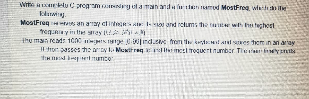 Write a complete C program consisting of a main and a function named MostFreg, which do the
following:
MostFreq receives an array of integers and its size and returns the number with the highest
frequency in the array (U KY
The main reads 1000 integers range [0-99] inclusive from the keyboard and stores them in an array
It then passes the array to MostFreq to find the most frequent number. The main finally prints
the most frequent number
