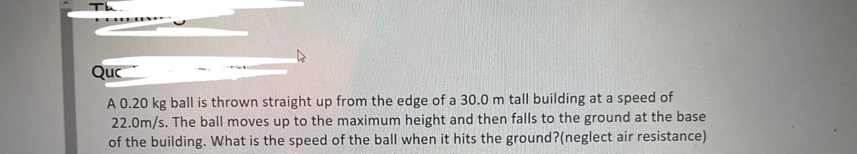 Th
Quc
A 0.20 kg ball is thrown straight up from the edge of a 30.0 m tall building at a speed of
22.0m/s. The ball moves up to the maximum height and then falls to the ground at the base
of the building. What is the speed of the ball when it hits the ground?(neglect air resistance)
