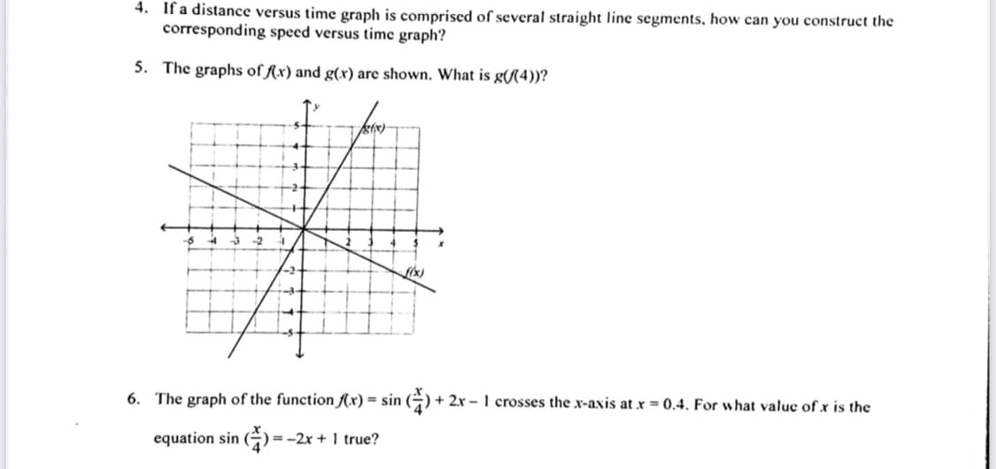 4. If a distance versus time graph is comprised of several straight line segments, how can you construct the
corresponding speed versus time graph?
5. The graphs of fx) and g(x) are shown. What is g(/(4))?
(x)
6. The graph of the function Ax) = sin (÷) + 2x – 1 crosses the x-axis at r = 0.4. For what value of x is the
equation sin () =
) =-2x + 1 true?
