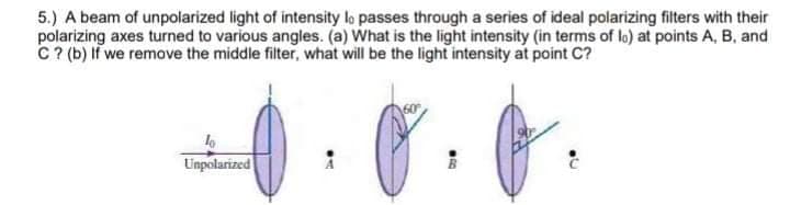 5.) A beam of unpolarized light of intensity lo passes through a series of ideal polarizing filters with their
polarizing axes turned to various angles. (a) What is the light intensity (in terms of lo) at points A, B, and
C? (b) If we remove the middle filter, what will be the light intensity at point C?
Unpolarized
