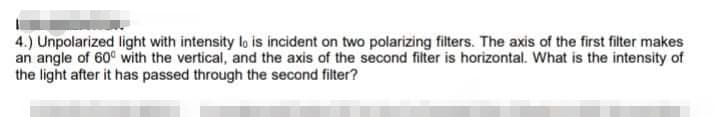 4.) Unpolarized light with intensity lo is incident on two polarizing filters. The axis of the first filter makes
an angle of 60° with the vertical, and the axis of the second filter is horizontal. What is the intensity of
the light after it has passed through the second filter?
