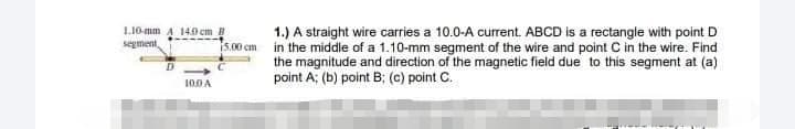L10-mm A 140 cm B
segment,
1.) A straight wire carries a 10.0-A current. ABCD is a rectangle with point D
5.00 cm in the middle of a 1.10-mm segment of the wire and point C in the wire. Find
the magnitude and direction of the magnetic field due to this segment at (a)
point A; (b) point B; (c) point C.
100A
