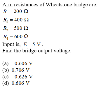 Arm resistances of Wheatstone bridge are,
R = 200 N
R, = 400 N
R, = 500 Q
R = 600 N
Input is, E = 5 V.
Find the bridge output voltage.
%3D
(a) -0.606 V
(b) 0.706 V
(c) -0.626 V
(d) 0.606 V
