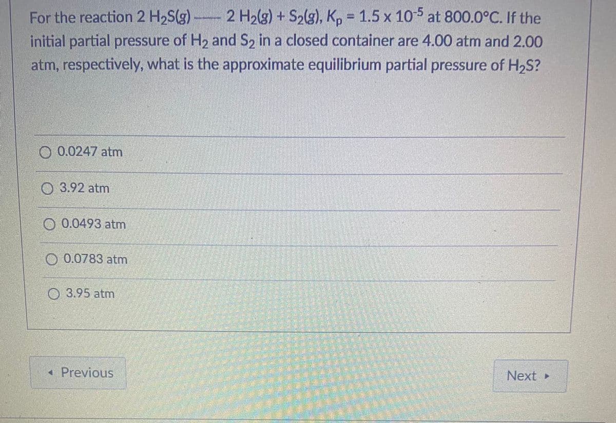 For the reaction 2 H2S(g) 2 H2(g) + S2(g), K, = 1.5 x 10-5 at 800.0°C. If the
initial partial pressure of H2 and S2 in a closed container are 4.00 atm and 2.00
atm, respectively, what is the approximate equilibrium partial pressure of H2S?
O 0.0247 atm
O 3.92 atm
O 0.0493 atm
O 0.0783 atm
O 3.95 atm
• Previous
Next
