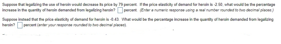 Suppose that legalizing the use of heroin would decrease its price by 79 percent. If the price elasticity of demand for heroin is -2.50, what would be the percentage
increase in the quantity of heroin demanded from legalizing heroin? percent. (Enter a numeric response using a real number rounded to two decimal places.)
Suppose instead that the price elasticity of demand for heroin is -0.43. What would be the percentage increase in the quantity of heroin demanded from legalizing
heroin? percent (enter your response rounded to two decimal places).