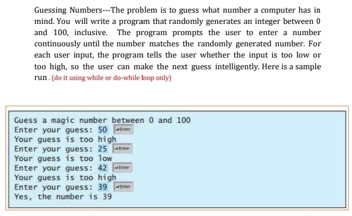 Guessing Numbers---The problem is to guess what number a computer has in
mind. You will write a program that randomly generates an integer between 0
and 100, inclusive. The program prompts the user to enter a number
continuously until the number matches the randomly generated number. For
each user input, the program tells the user whether the input is too low or
too high, so the user can make the next guess intelligently. Here is a sample
run. (do it using while or do-while loop only)
Guess a magic number between 0 and 100
Enter your guess: 50
Your guess is too high
Enter your guess: 25 PErter
Your guess is too low
Enter your guess: 42 Erter
Your guess is too high
Enter your guess: 39 Enter
Yes, the number is 39
Diter
