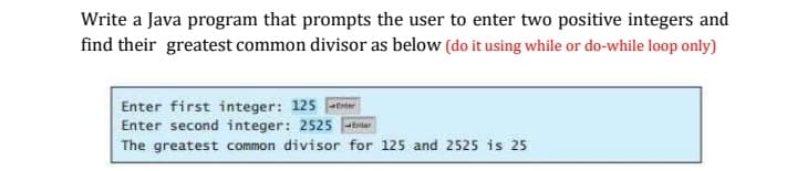 Write a Java program that prompts the user to enter two positive integers and
find their greatest common divisor as below (do it using while or do-while loop only)
Enter first integer: 125 tr
Enter second integer: 2525 ar
The greatest common divisor for 125 and 2525 is 25
