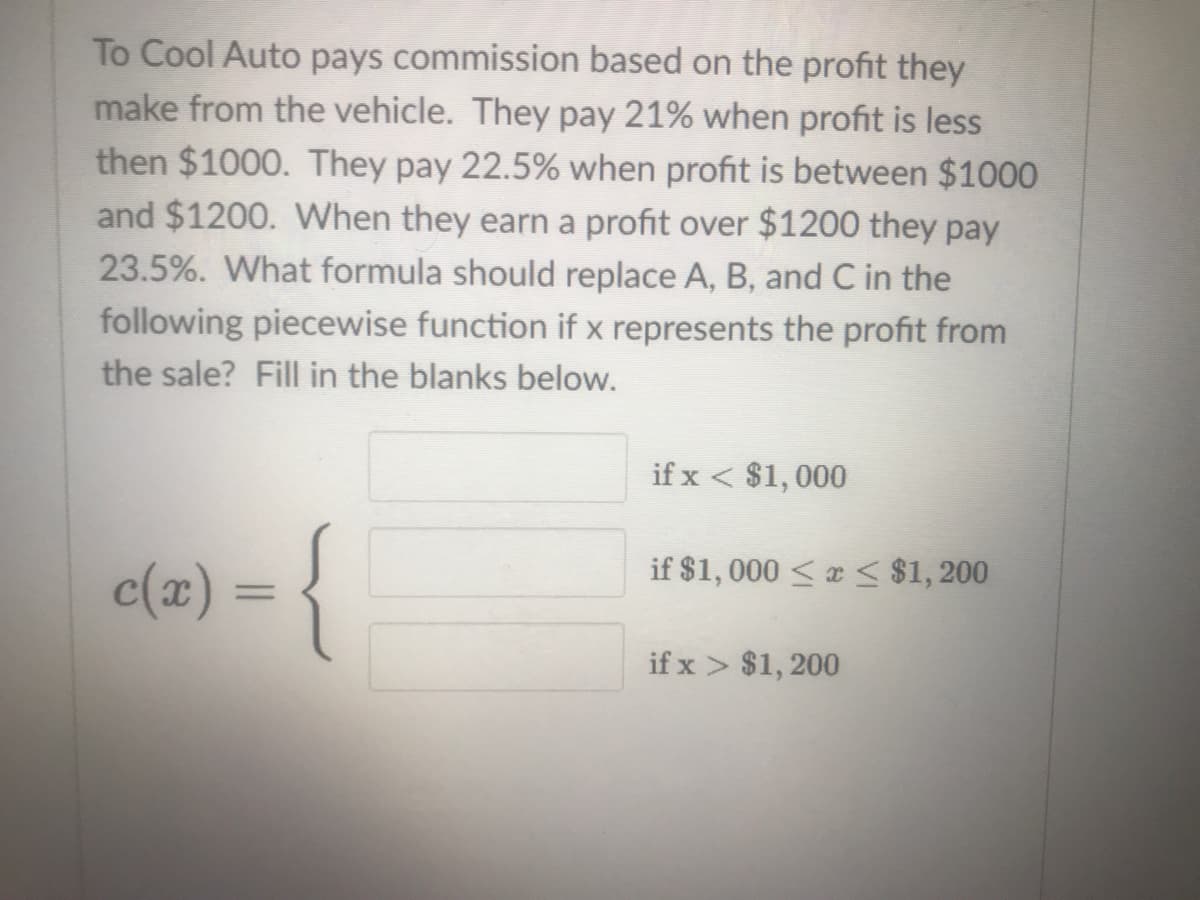 To Cool Auto pays commission based on the profit they
make from the vehicle. They pay 21% when profit is less
then $1000. They pay 22.5% when profit is between $1000
and $1200. WWhen they earn a profit over $1200 they pay
23.5%. What formula should replace A, B, and C in the
following piecewise function if x represents the profit from
the sale? Fill in the blanks below.
if x < $1,000
-{
if $1, 000 < x < $1, 200
c(x) =
%D
if x > $1, 200
