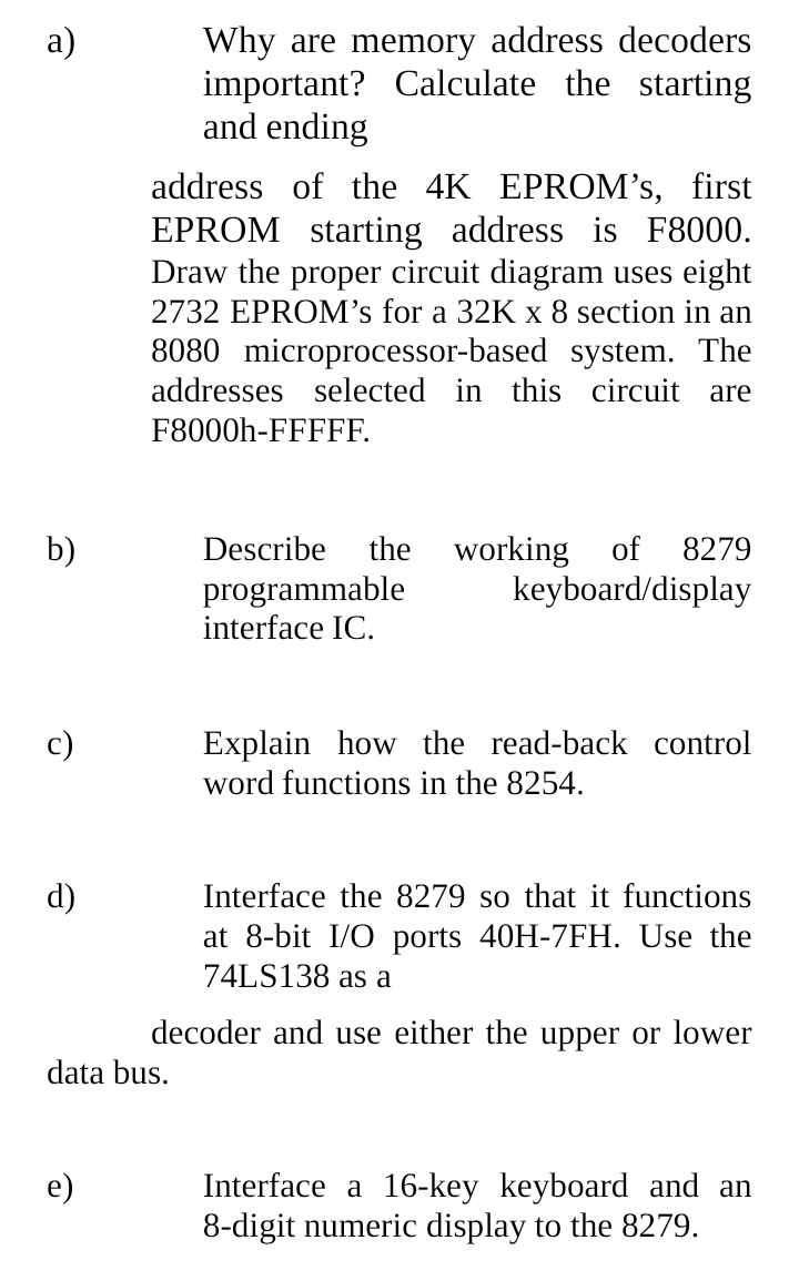 Why are memory address decoders
important? Calculate the starting
and ending
а)
address of the 4K EPROM's, first
EPROM starting address is F8000.
Draw the proper circuit diagram uses eight
2732 EPROM's for a 32K x 8 section in an
8080 microprocessor-based system. The
addresses selected in this circuit are
F8000h-FFFFF.
working of
keyboard/display
b)
Describe
the
8279
programmable
interface IC.
Explain how the read-back control
word functions in the 8254.
c)
d)
Interface the 8279 so that it functions
at 8-bit I/O ports 40H-7FH. Use the
74LS138 as a
decoder and use either the upper or lower
data bus.
Interface a 16-key keyboard and an
8-digit numeric display to the 8279.
e)
