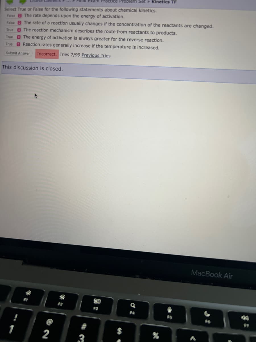 Course Contents
Select True or False for the following statements about chemical kinetics.
False The rate depends upon the energy of activation.
False The rate of a reaction usually changes if the concentration of the reactants are changed.
True The reaction mechanism describes the route from reactants to products.
TrueThe energy of activation is always greater for the reverse reaction.
True Reaction rates generally increase if the temperature is increased.
Submit Answer Incorrect. Tries 7/99 Previous Tries
This discussion is closed.
30
2
Final Exam Practice Problem Set » Kinetics TF
F2
3
80
F3
Q
F4
MacBook Air
*
#1