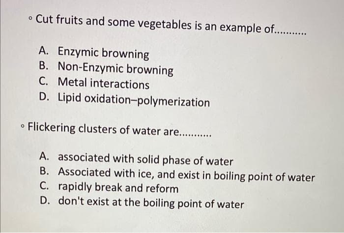 • Cut fruits and some vegetables is an example of............
A. Enzymic browning
B. Non-Enzymic browning
C. Metal interactions
D. Lipid oxidation-polymerization
Flickering clusters of water are...........
A. associated with solid phase of water
B. Associated with ice, and exist in boiling point of water
C. rapidly break and reform
D. don't exist at the boiling point of water