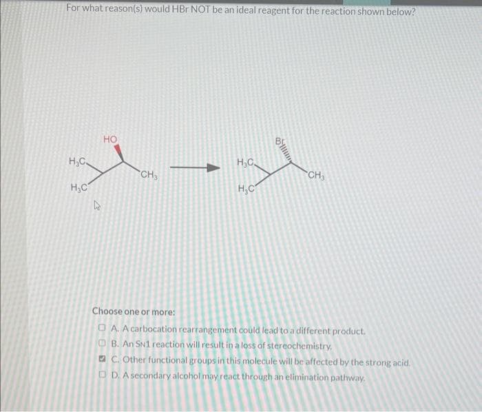 For what reason(s) would HBr NOT be an ideal reagent for the reaction shown below?
styl
CH3
H₂C.
H₂C
HO
H₂C
H₂C
CH3
Choose one or more:
□A. A carbocation rearrangement could lead to a different product.
B. An SN1 reaction will result in a loss of stereochemistry.
C. Other functional groups in this molecule will be affected by the strong acid.
D. A secondary alcohol may react through an elimination pathway.
