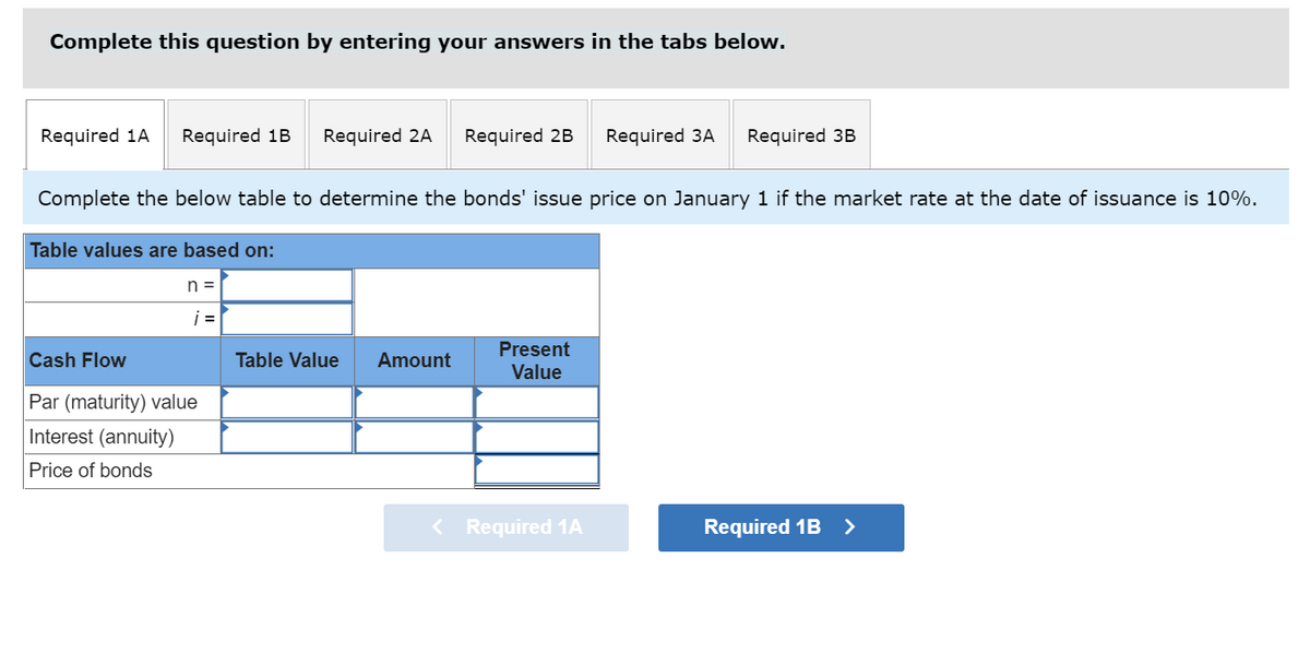 Complete this question by entering your answers in the tabs below.
Required 1A
Required 1B
Required 2A
Required 2B
Required 3A
Required 3B
Complete the below table to determine the bonds' issue price on January 1 if the market rate at the date of issuance is 10%.
Table values are based on:
n =
i =
Present
Value
Cash Flow
Table Value
Amount
Par (maturity) value
Interest (annuity)
Price of bonds
< Required 1A
Required 1B >
