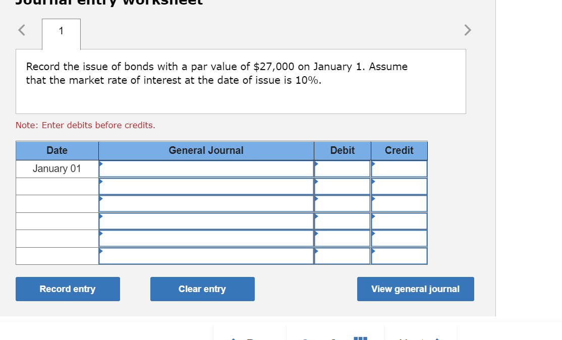 1
Record the issue of bonds with a par value of $27,000 on January 1. Assume
that the market rate of interest at the date of issue is 10%.
Note: Enter debits before credits.
Date
General Journal
Debit
Credit
January 01
Record entry
Clear entry
View general journal
