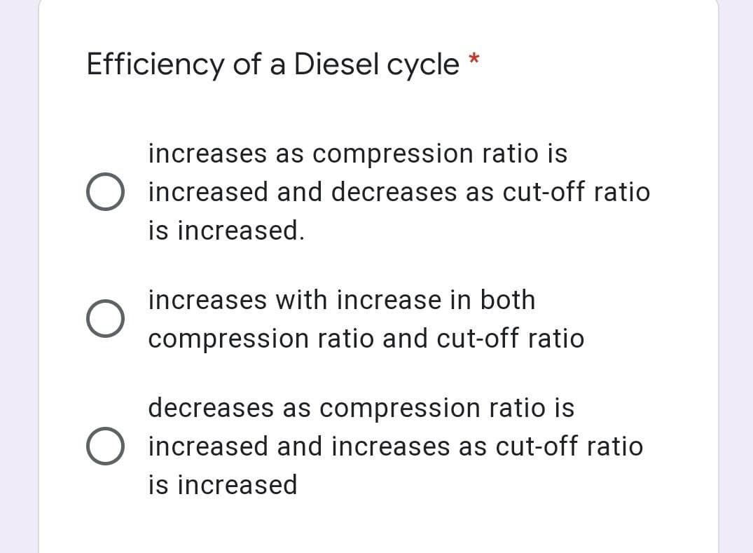 Efficiency of a Diesel cycle
increases as compression ratio is
increased and decreases as cut-off ratio
is increased.
increases with increase in both
compression ratio and cut-off ratio
decreases as compression ratio is
increased and increases as cut-off ratio
is increased
