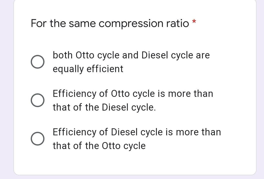 For the same compression ratio *
both Otto cycle and Diesel cycle are
equally efficient
Efficiency of Otto cycle is more than
that of the Diesel cycle.
Efficiency of Diesel cycle is more than
that of the Otto cycle
