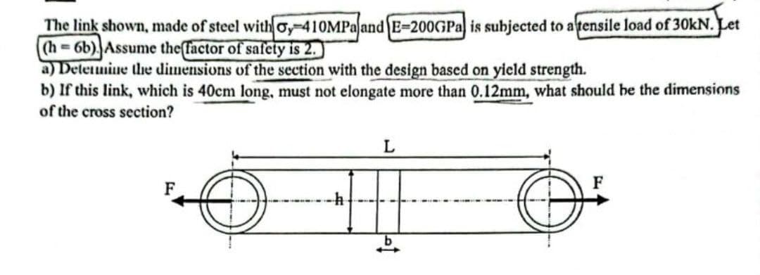 The link shown, made of steel with y-410MPa and E-200GPa is subjected to a tensile load of 30kN. Let
(h=6b). Assume the factor of safety is 2.
a) Determine the dimensions of the section with the design based on yield strength.
b) If this link, which is 40cm long, must not elongate more than 0.12mm, what should be the dimensions
of the cross section?
L
F
F
-h
b