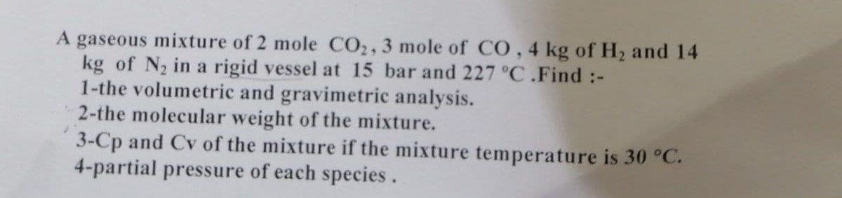 A gaseous mixture of 2 mole CO2, 3 mole of CO, 4 kg of H₂ and 14
kg of N₂ in a rigid vessel at 15 bar and 227 °C.Find :-
1-the volumetric and gravimetric analysis.
2-the molecular weight of the mixture.
3-Cp and Cv of the mixture if the mixture temperature is 30 °C.
4-partial pressure of each species.