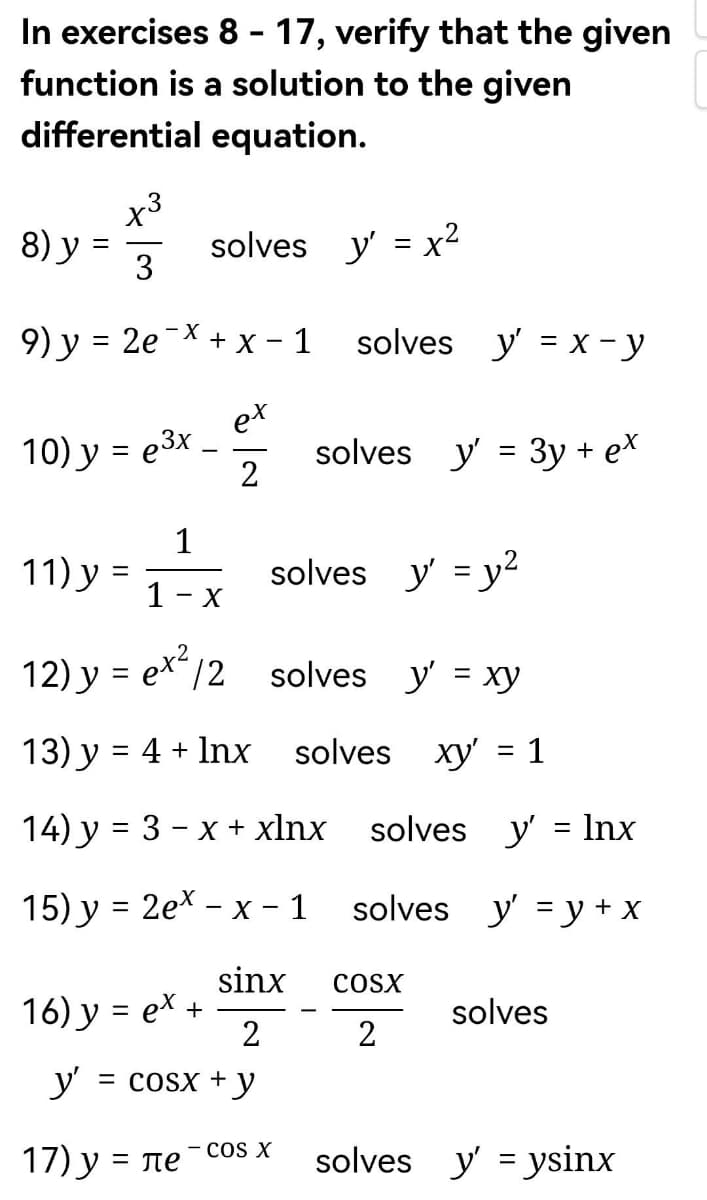 In exercises 8-17, verify that the given
function is a solution to the given
equation.
differential
8) y = ²
3
9) y = 2e x + x − 1
ex
2
10) y = e³x
11) y
1
1- x
12) y = ex² /2
13) y = 4 + Inx
14) y = 3 − x + xlnx
15) y = 2ex - x - 1
=
solves y' = x²
16) y = ex +
17) y = ле
sinx
2
y' = cosx + y
solves y'= x - y
solves y'= 3y + ex
solves y = y²
- COS X
solves y'= xy
solves xy' = 1
solves y'=lnx
solves y'= y + x
COSX
2
solves
solves y'ysinx