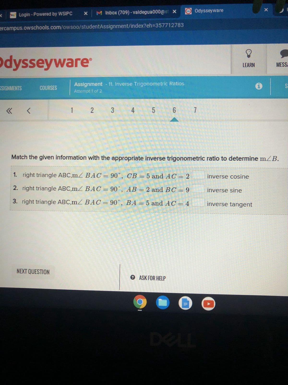 Odysseyware
x Inbox (709)-valdegua000@st x
Login - Powered by WSIPC
J
ercampus.owschools.com/owsoo/studentAssignment/index?eh=357712783
Odysseyware
LEARN
MESSA
SSIGNMENTS
COURSES
Assignment - 11. Inverse Trigonometric Ratios
Attempt 1 of 2
<< <
1 2
3
4
5 6 7
Match the given information with the appropriate inverse trigonometric ratio to determine m/B.
inverse cosine
1. right triangle ABC,m/ BAC = 90°, CB = 5 and AC = 2
2. right triangle ABC,m/ BAC = 90°, AB = 2 and BC = 9
right triangle ABC,m/ BAC = 90°, BA = 5 and AC = 4
inverse sine
3.
inverse tangent
NEXT QUESTION
→ ASK FOR HELP
SE
DELL
X